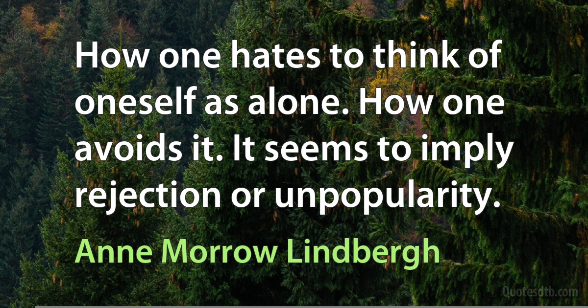 How one hates to think of oneself as alone. How one avoids it. It seems to imply rejection or unpopularity. (Anne Morrow Lindbergh)