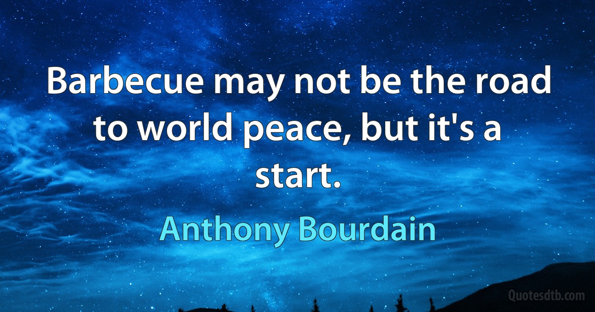 Barbecue may not be the road to world peace, but it's a start. (Anthony Bourdain)