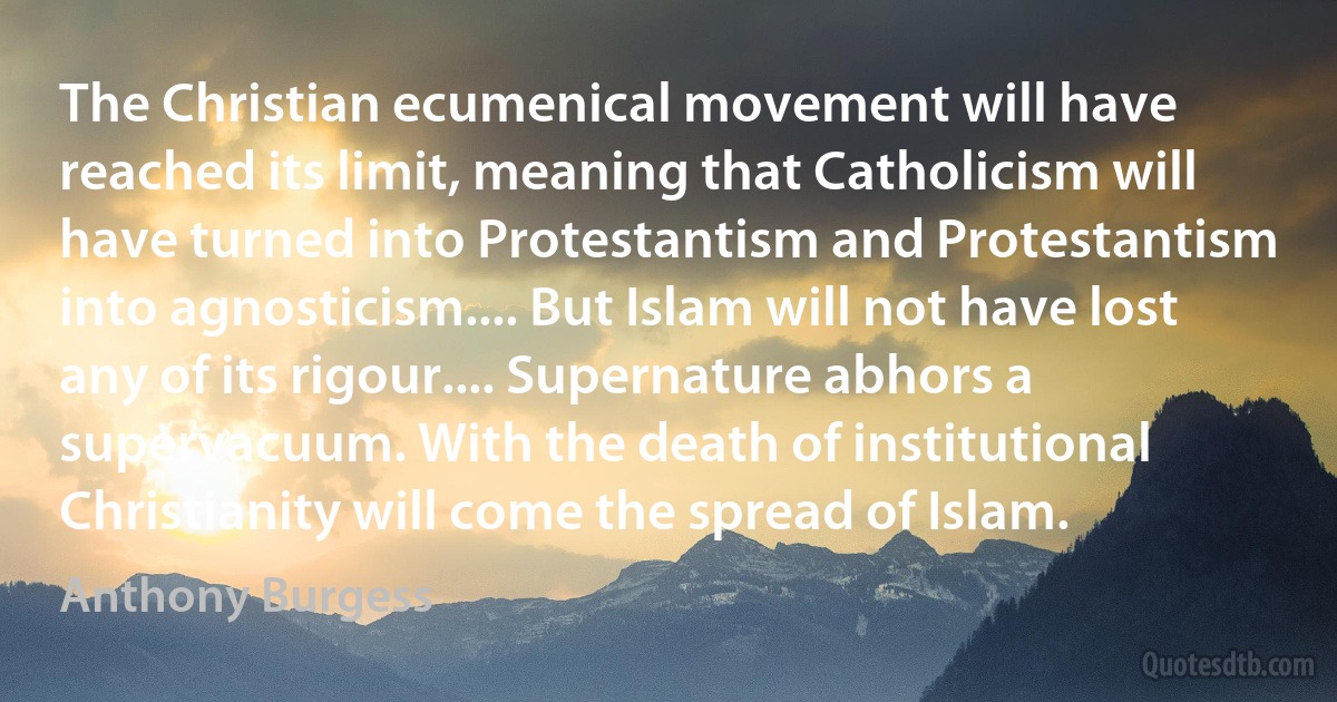 The Christian ecumenical movement will have reached its limit, meaning that Catholicism will have turned into Protestantism and Protestantism into agnosticism.... But Islam will not have lost any of its rigour.... Supernature abhors a supervacuum. With the death of institutional Christianity will come the spread of Islam. (Anthony Burgess)