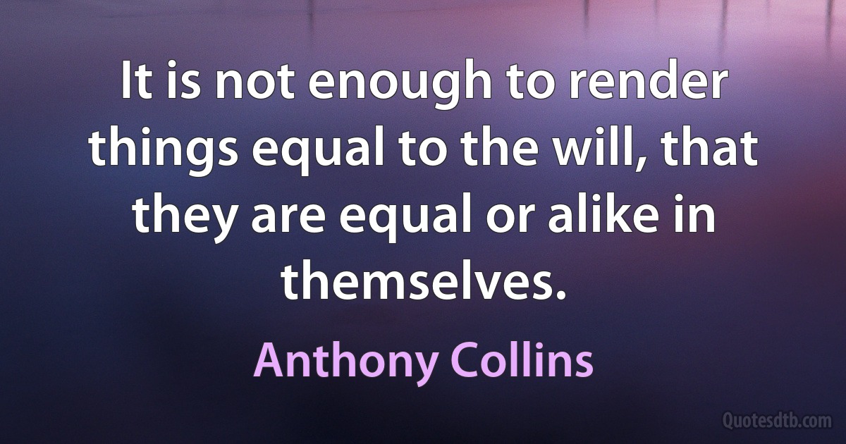 It is not enough to render things equal to the will, that they are equal or alike in themselves. (Anthony Collins)