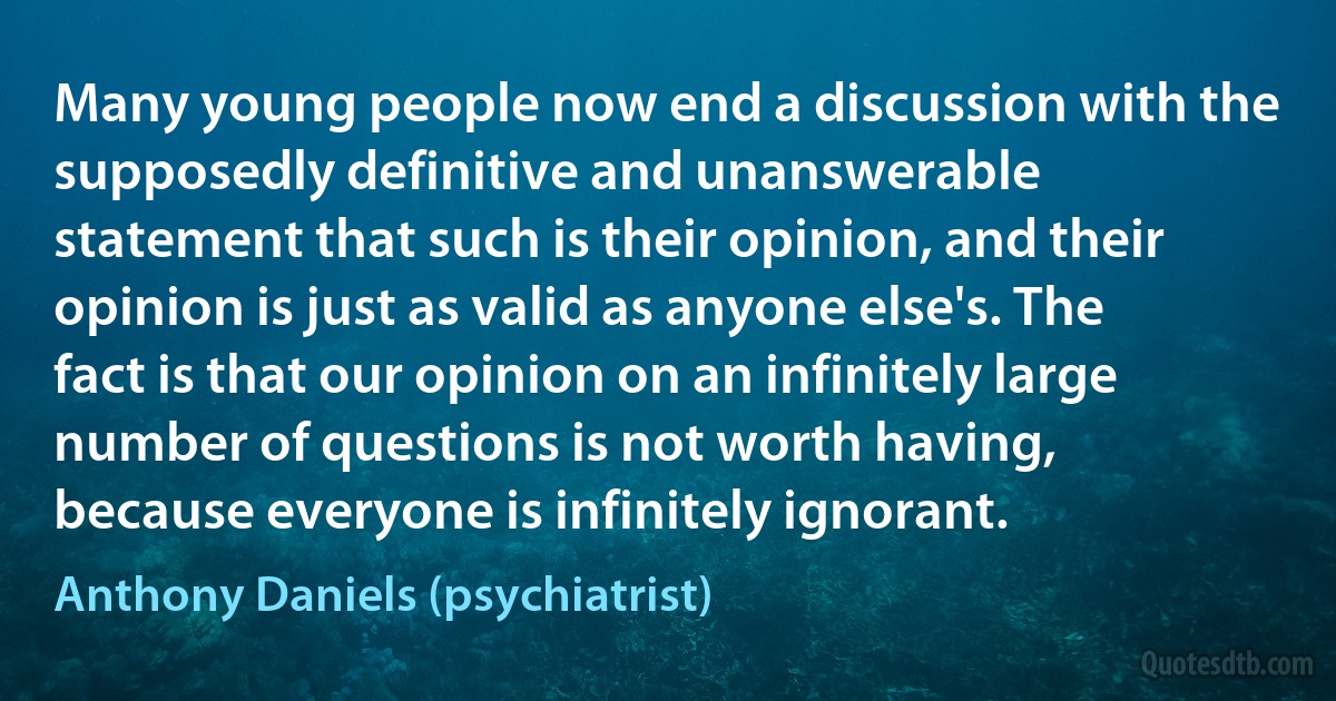 Many young people now end a discussion with the supposedly definitive and unanswerable statement that such is their opinion, and their opinion is just as valid as anyone else's. The fact is that our opinion on an infinitely large number of questions is not worth having, because everyone is infinitely ignorant. (Anthony Daniels (psychiatrist))