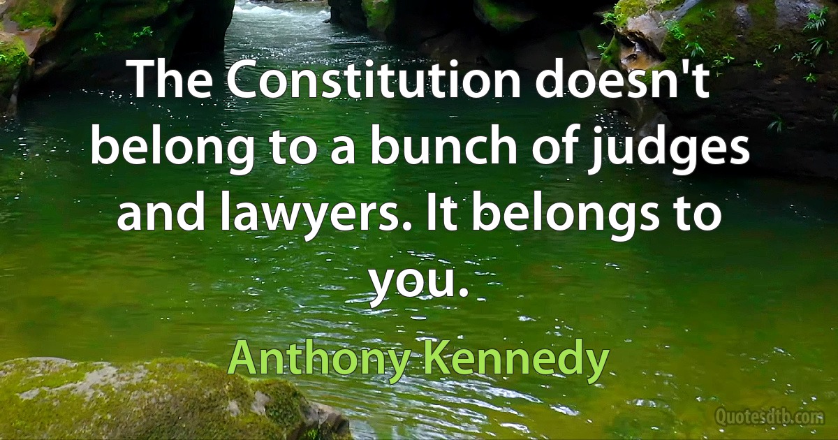 The Constitution doesn't belong to a bunch of judges and lawyers. It belongs to you. (Anthony Kennedy)