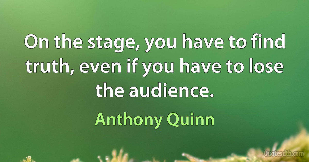 On the stage, you have to find truth, even if you have to lose the audience. (Anthony Quinn)