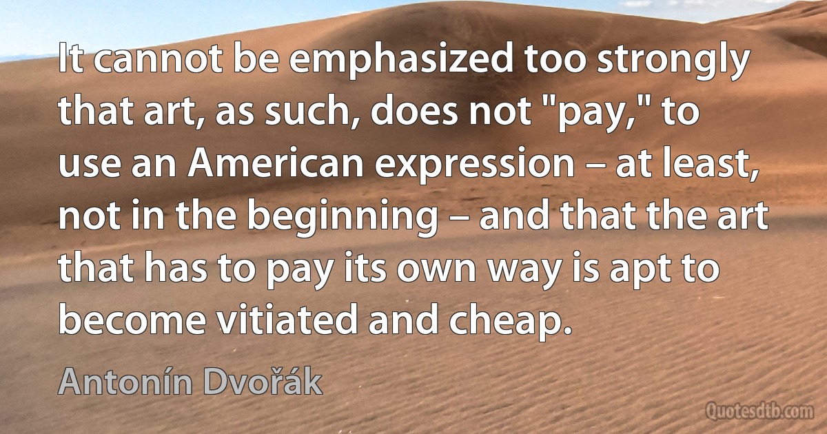 It cannot be emphasized too strongly that art, as such, does not "pay," to use an American expression – at least, not in the beginning – and that the art that has to pay its own way is apt to become vitiated and cheap. (Antonín Dvořák)