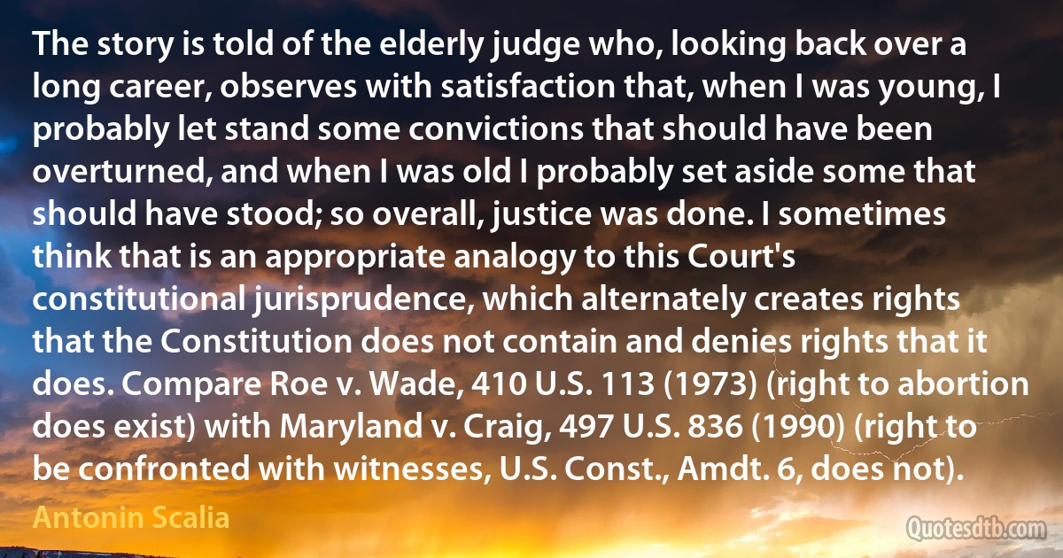 The story is told of the elderly judge who, looking back over a long career, observes with satisfaction that, when I was young, I probably let stand some convictions that should have been overturned, and when I was old I probably set aside some that should have stood; so overall, justice was done. I sometimes think that is an appropriate analogy to this Court's constitutional jurisprudence, which alternately creates rights that the Constitution does not contain and denies rights that it does. Compare Roe v. Wade, 410 U.S. 113 (1973) (right to abortion does exist) with Maryland v. Craig, 497 U.S. 836 (1990) (right to be confronted with witnesses, U.S. Const., Amdt. 6, does not). (Antonin Scalia)