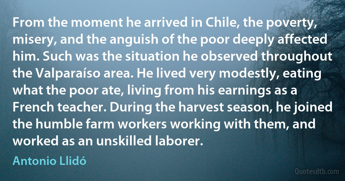 From the moment he arrived in Chile, the poverty, misery, and the anguish of the poor deeply affected him. Such was the situation he observed throughout the Valparaíso area. He lived very modestly, eating what the poor ate, living from his earnings as a French teacher. During the harvest season, he joined the humble farm workers working with them, and worked as an unskilled laborer. (Antonio Llidó)