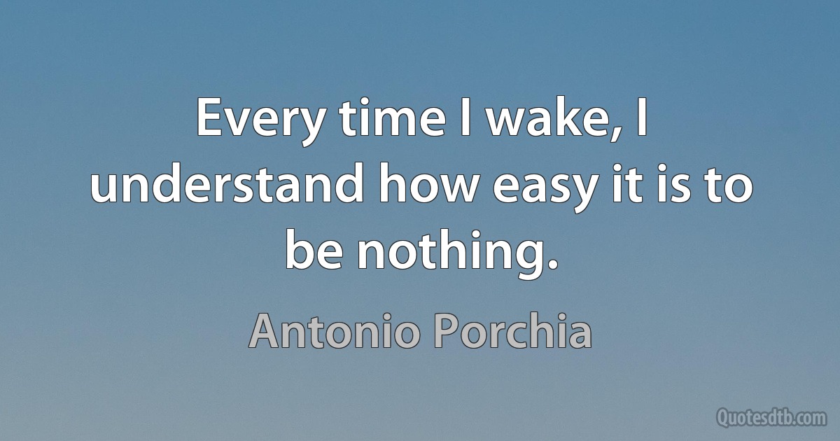 Every time I wake, I understand how easy it is to be nothing. (Antonio Porchia)