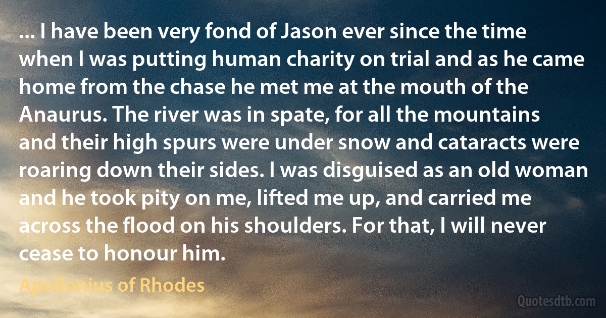 ... I have been very fond of Jason ever since the time when I was putting human charity on trial and as he came home from the chase he met me at the mouth of the Anaurus. The river was in spate, for all the mountains and their high spurs were under snow and cataracts were roaring down their sides. I was disguised as an old woman and he took pity on me, lifted me up, and carried me across the flood on his shoulders. For that, I will never cease to honour him. (Apollonius of Rhodes)