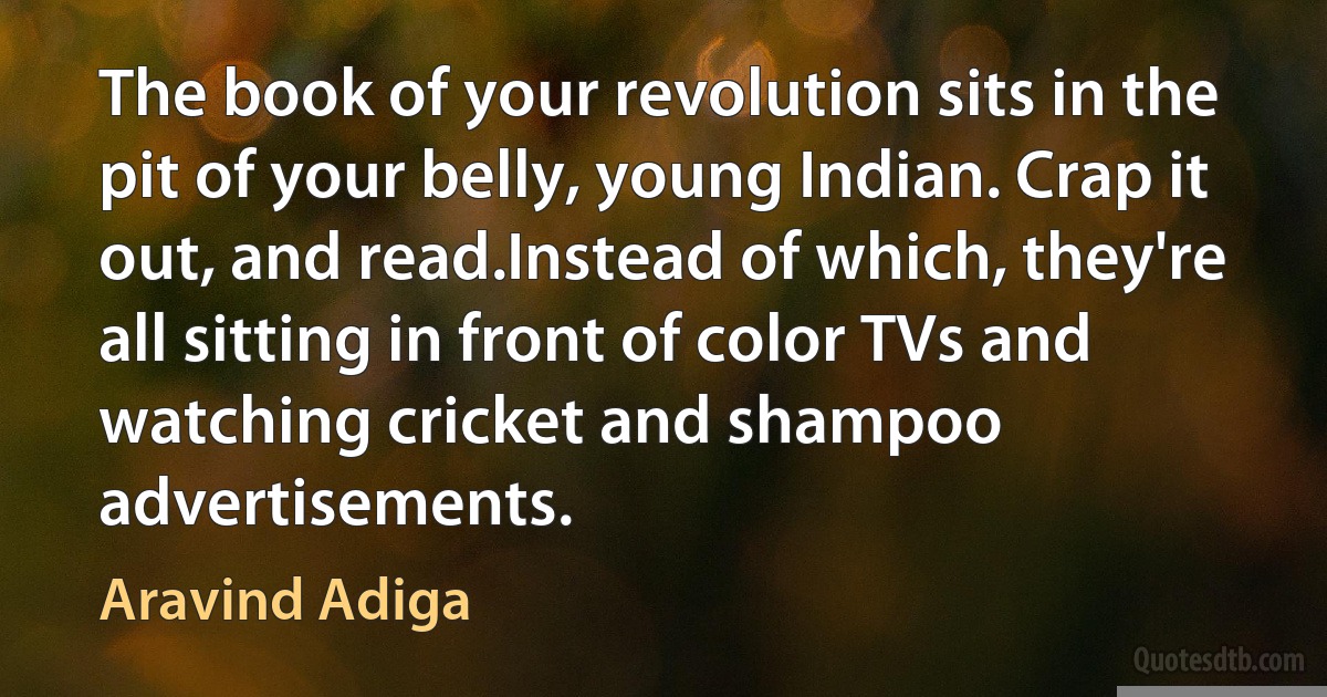 The book of your revolution sits in the pit of your belly, young Indian. Crap it out, and read.Instead of which, they're all sitting in front of color TVs and watching cricket and shampoo advertisements. (Aravind Adiga)