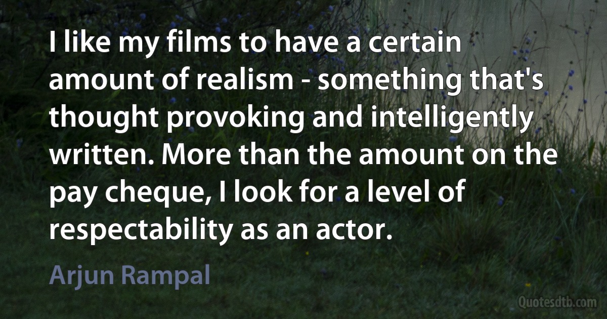 I like my films to have a certain amount of realism - something that's thought provoking and intelligently written. More than the amount on the pay cheque, I look for a level of respectability as an actor. (Arjun Rampal)