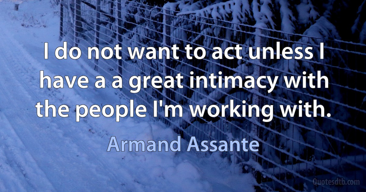 I do not want to act unless I have a a great intimacy with the people I'm working with. (Armand Assante)