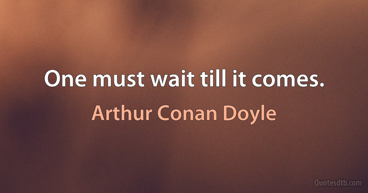 One must wait till it comes. (Arthur Conan Doyle)