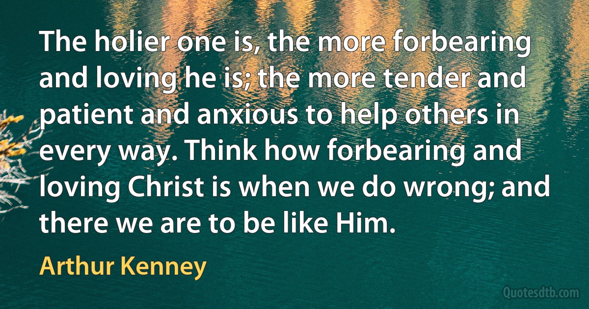 The holier one is, the more forbearing and loving he is; the more tender and patient and anxious to help others in every way. Think how forbearing and loving Christ is when we do wrong; and there we are to be like Him. (Arthur Kenney)