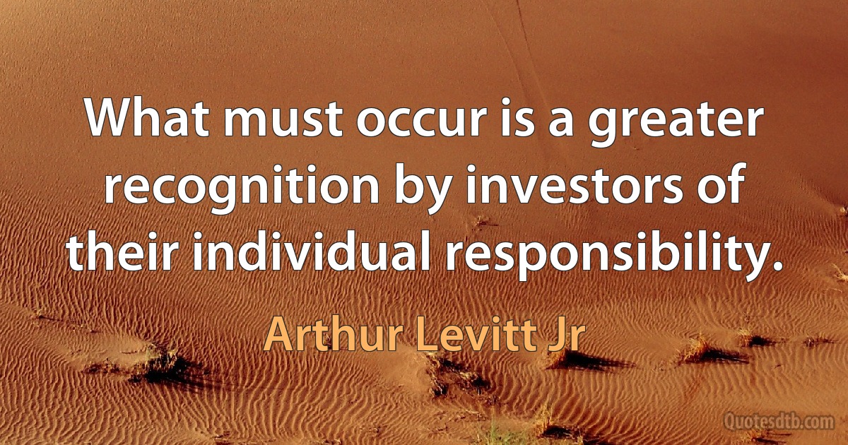 What must occur is a greater recognition by investors of their individual responsibility. (Arthur Levitt Jr)