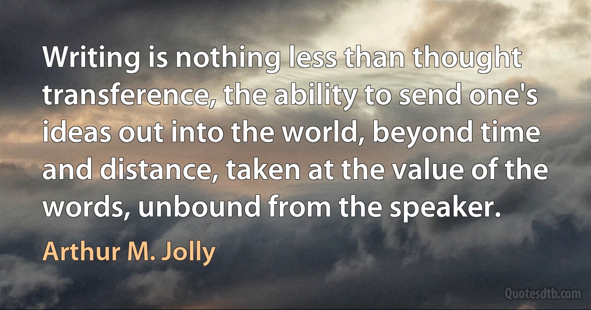 Writing is nothing less than thought transference, the ability to send one's ideas out into the world, beyond time and distance, taken at the value of the words, unbound from the speaker. (Arthur M. Jolly)