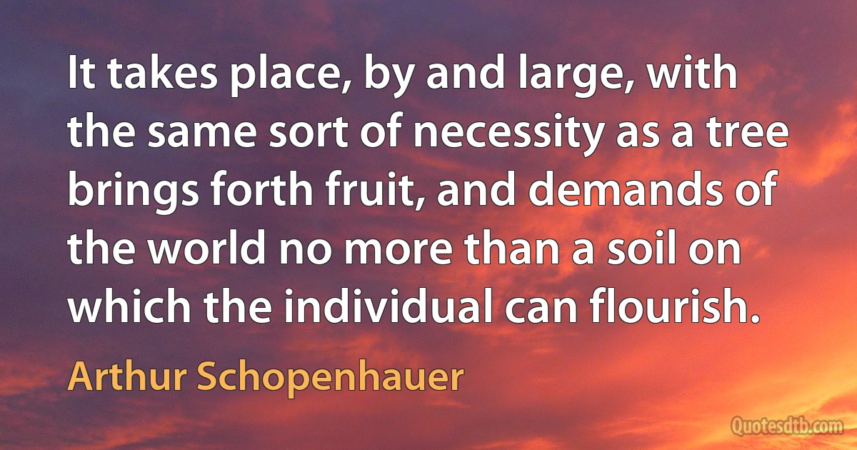 It takes place, by and large, with the same sort of necessity as a tree brings forth fruit, and demands of the world no more than a soil on which the individual can flourish. (Arthur Schopenhauer)