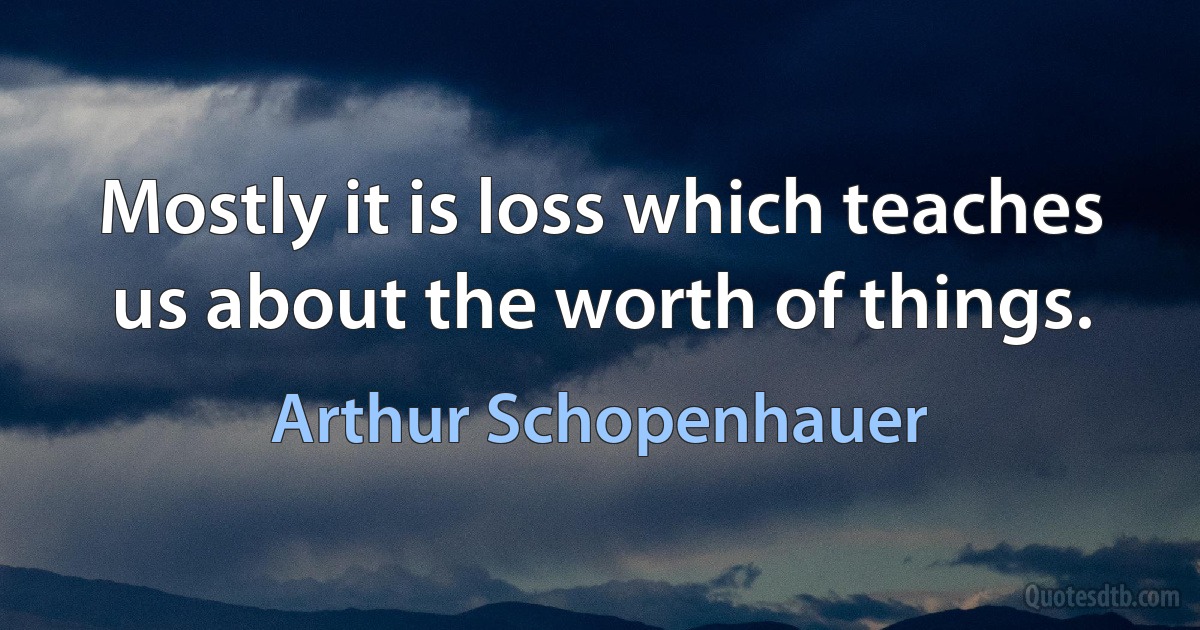 Mostly it is loss which teaches us about the worth of things. (Arthur Schopenhauer)