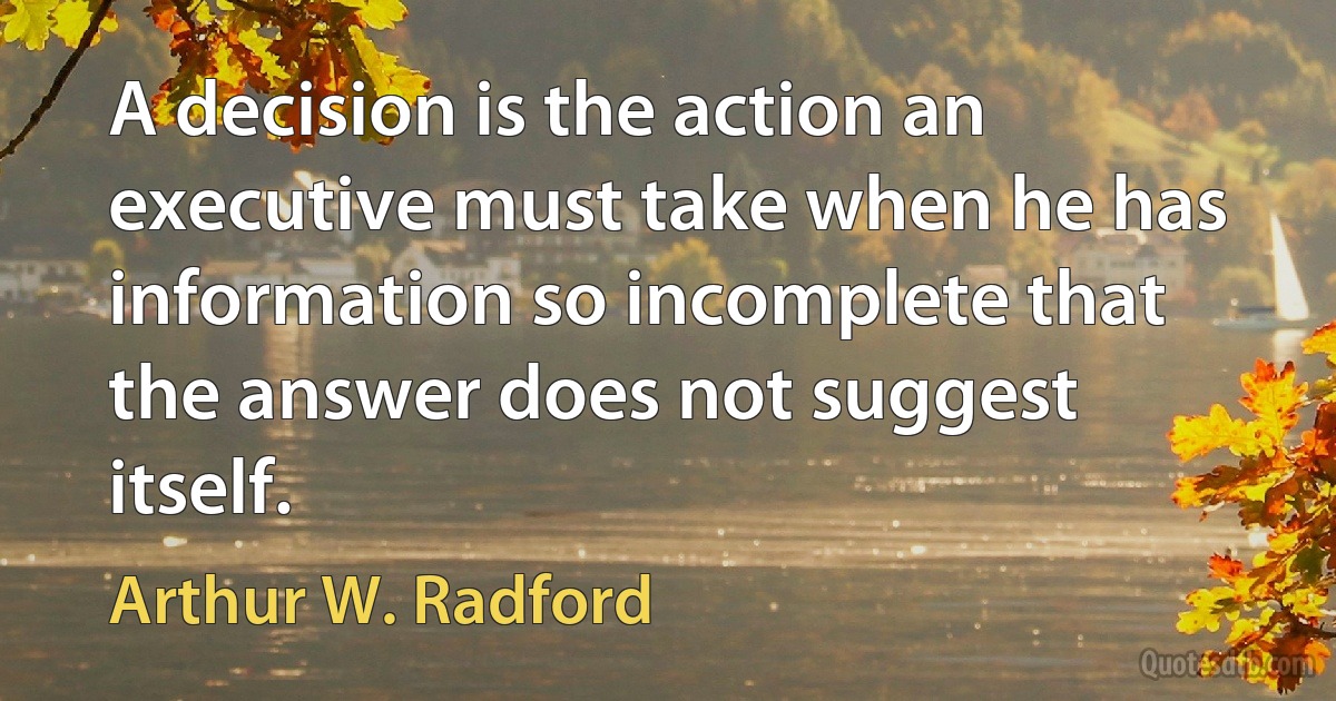 A decision is the action an executive must take when he has information so incomplete that the answer does not suggest itself. (Arthur W. Radford)