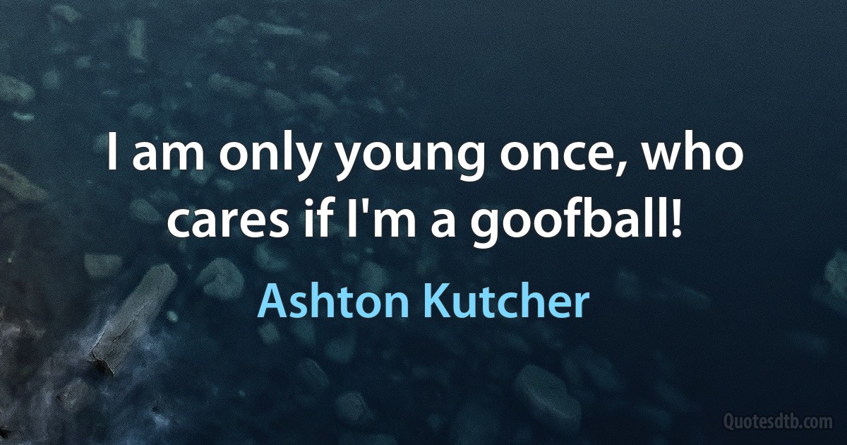 I am only young once, who cares if I'm a goofball! (Ashton Kutcher)