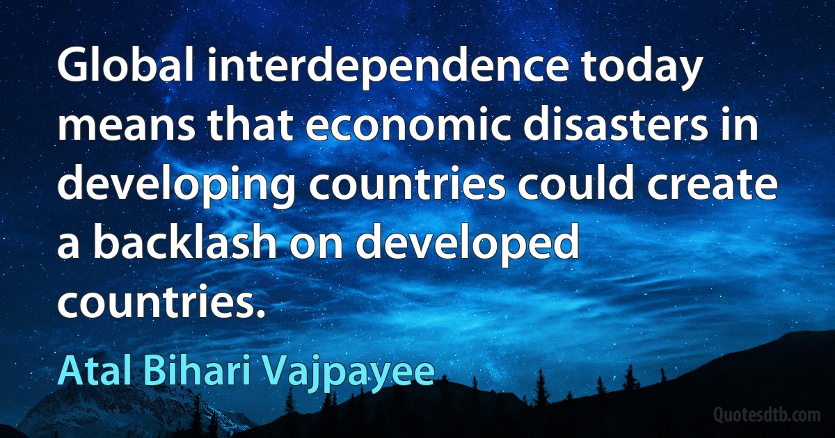 Global interdependence today means that economic disasters in developing countries could create a backlash on developed countries. (Atal Bihari Vajpayee)