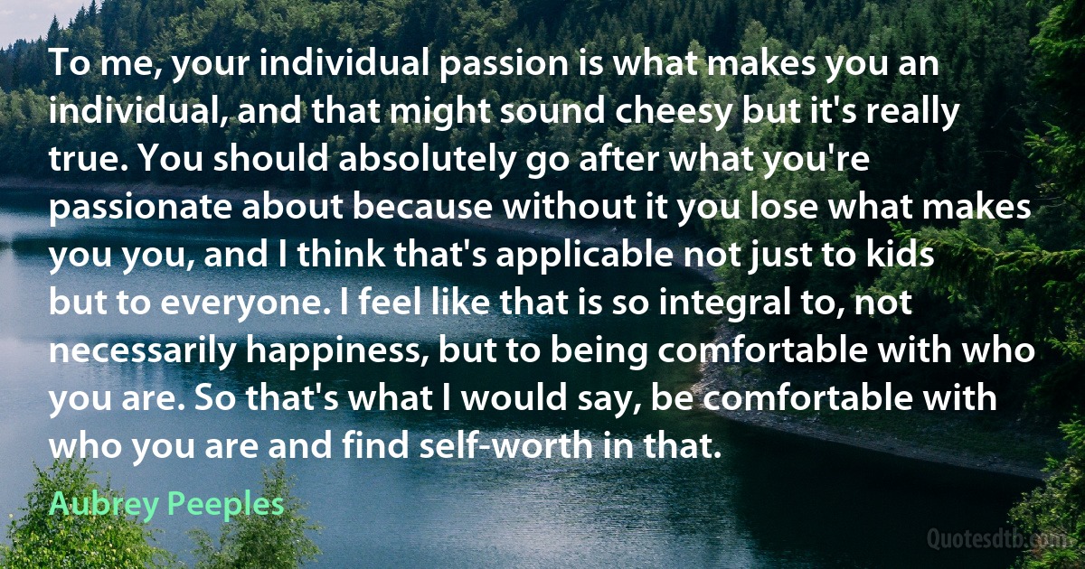 To me, your individual passion is what makes you an individual, and that might sound cheesy but it's really true. You should absolutely go after what you're passionate about because without it you lose what makes you you, and I think that's applicable not just to kids but to everyone. I feel like that is so integral to, not necessarily happiness, but to being comfortable with who you are. So that's what I would say, be comfortable with who you are and find self-worth in that. (Aubrey Peeples)