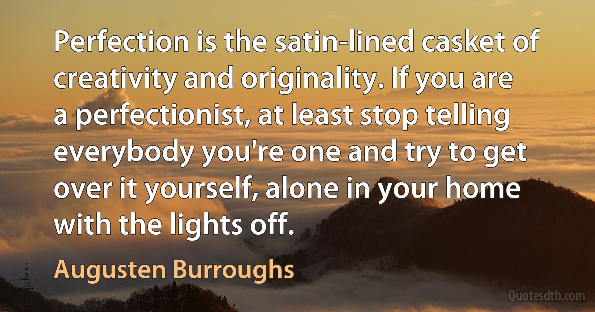 Perfection is the satin-lined casket of creativity and originality. If you are a perfectionist, at least stop telling everybody you're one and try to get over it yourself, alone in your home with the lights off. (Augusten Burroughs)