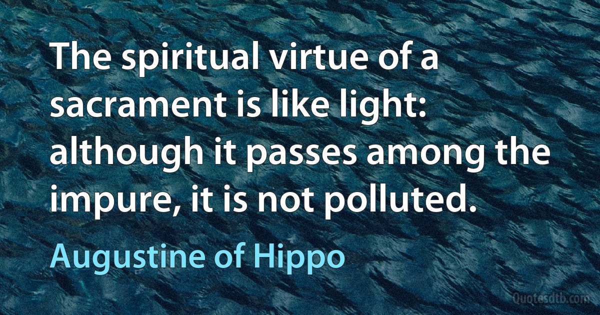 The spiritual virtue of a sacrament is like light: although it passes among the impure, it is not polluted. (Augustine of Hippo)