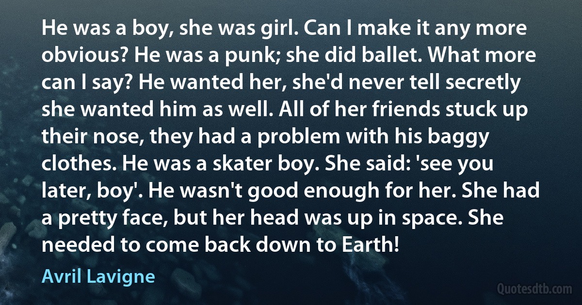 He was a boy, she was girl. Can I make it any more obvious? He was a punk; she did ballet. What more can I say? He wanted her, she'd never tell secretly she wanted him as well. All of her friends stuck up their nose, they had a problem with his baggy clothes. He was a skater boy. She said: 'see you later, boy'. He wasn't good enough for her. She had a pretty face, but her head was up in space. She needed to come back down to Earth! (Avril Lavigne)