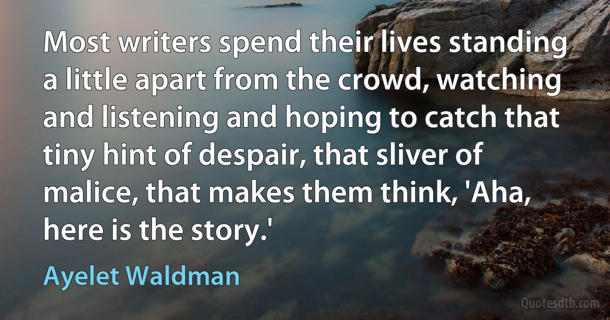 Most writers spend their lives standing a little apart from the crowd, watching and listening and hoping to catch that tiny hint of despair, that sliver of malice, that makes them think, 'Aha, here is the story.' (Ayelet Waldman)