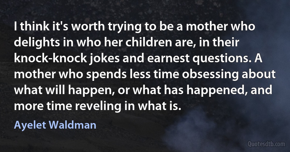 I think it's worth trying to be a mother who delights in who her children are, in their knock-knock jokes and earnest questions. A mother who spends less time obsessing about what will happen, or what has happened, and more time reveling in what is. (Ayelet Waldman)