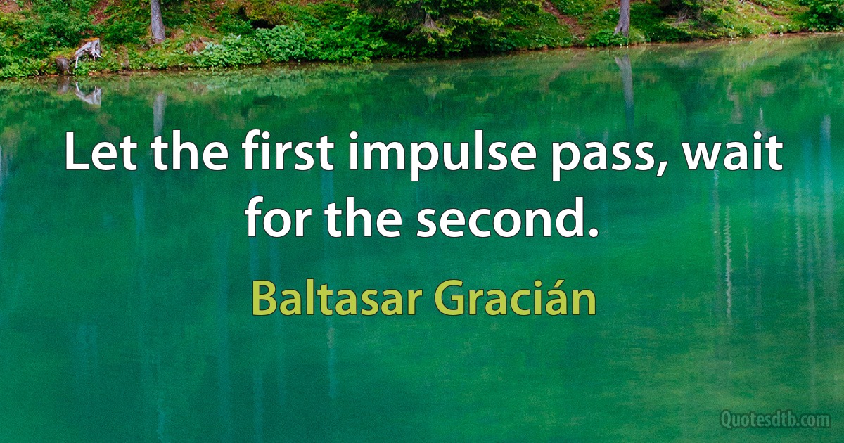 Let the first impulse pass, wait for the second. (Baltasar Gracián)