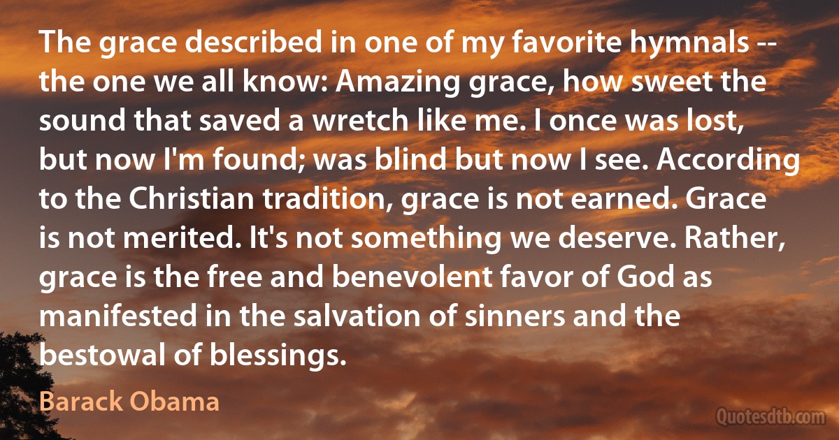 The grace described in one of my favorite hymnals -- the one we all know: Amazing grace, how sweet the sound that saved a wretch like me. I once was lost, but now I'm found; was blind but now I see. According to the Christian tradition, grace is not earned. Grace is not merited. It's not something we deserve. Rather, grace is the free and benevolent favor of God as manifested in the salvation of sinners and the bestowal of blessings. (Barack Obama)