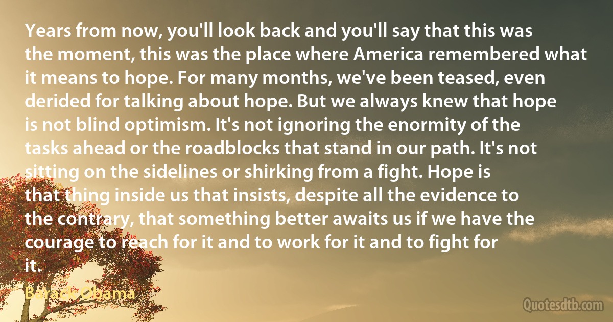 Years from now, you'll look back and you'll say that this was the moment, this was the place where America remembered what it means to hope. For many months, we've been teased, even derided for talking about hope. But we always knew that hope is not blind optimism. It's not ignoring the enormity of the tasks ahead or the roadblocks that stand in our path. It's not sitting on the sidelines or shirking from a fight. Hope is that thing inside us that insists, despite all the evidence to the contrary, that something better awaits us if we have the courage to reach for it and to work for it and to fight for it. (Barack Obama)