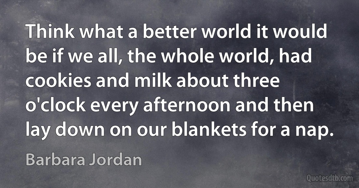 Think what a better world it would be if we all, the whole world, had cookies and milk about three o'clock every afternoon and then lay down on our blankets for a nap. (Barbara Jordan)