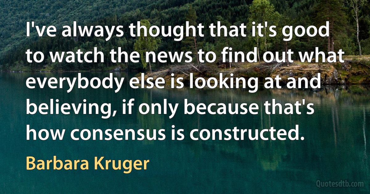 I've always thought that it's good to watch the news to find out what everybody else is looking at and believing, if only because that's how consensus is constructed. (Barbara Kruger)