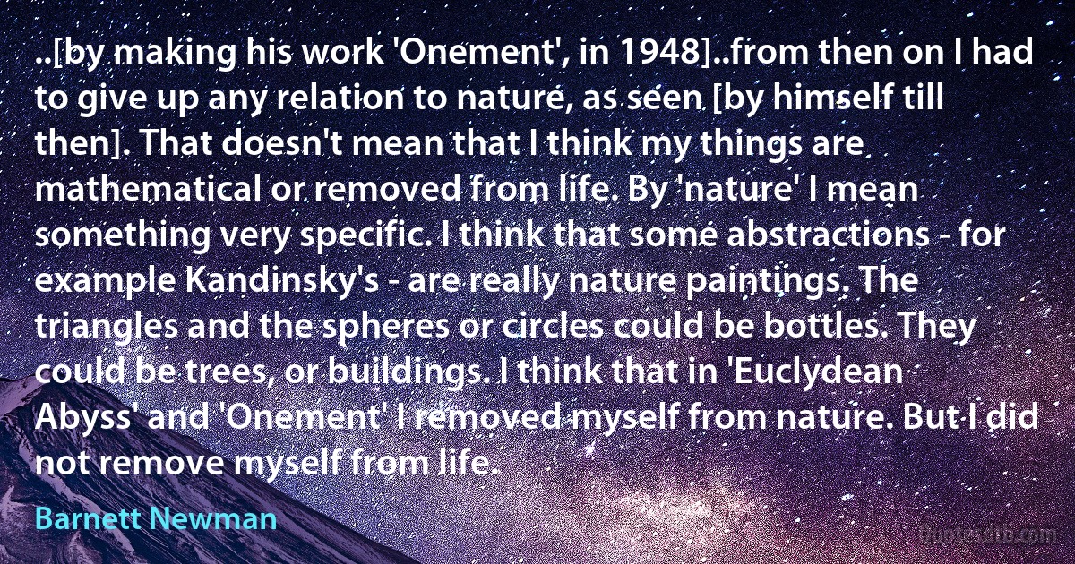 ..[by making his work 'Onement', in 1948]..from then on I had to give up any relation to nature, as seen [by himself till then]. That doesn't mean that I think my things are mathematical or removed from life. By 'nature' I mean something very specific. I think that some abstractions - for example Kandinsky's - are really nature paintings. The triangles and the spheres or circles could be bottles. They could be trees, or buildings. I think that in 'Euclydean Abyss' and 'Onement' I removed myself from nature. But I did not remove myself from life. (Barnett Newman)