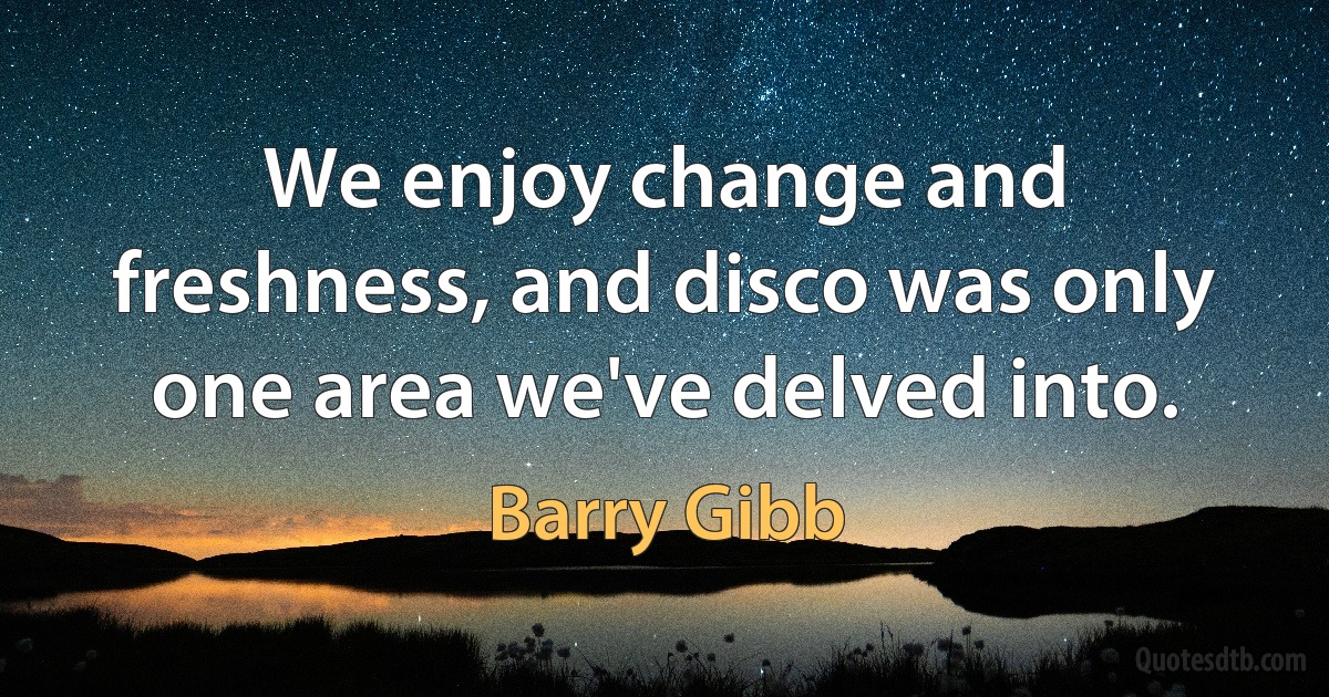 We enjoy change and freshness, and disco was only one area we've delved into. (Barry Gibb)