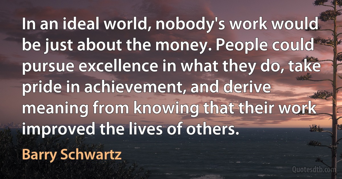 In an ideal world, nobody's work would be just about the money. People could pursue excellence in what they do, take pride in achievement, and derive meaning from knowing that their work improved the lives of others. (Barry Schwartz)