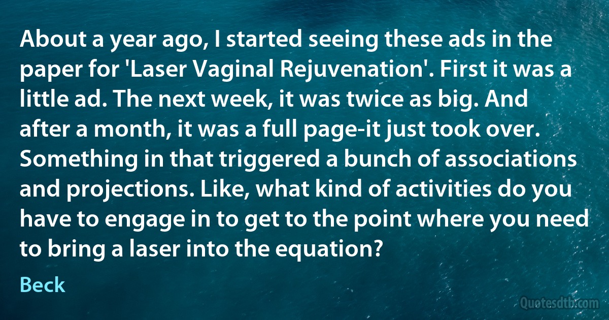 About a year ago, I started seeing these ads in the paper for 'Laser Vaginal Rejuvenation'. First it was a little ad. The next week, it was twice as big. And after a month, it was a full page-it just took over. Something in that triggered a bunch of associations and projections. Like, what kind of activities do you have to engage in to get to the point where you need to bring a laser into the equation? (Beck)