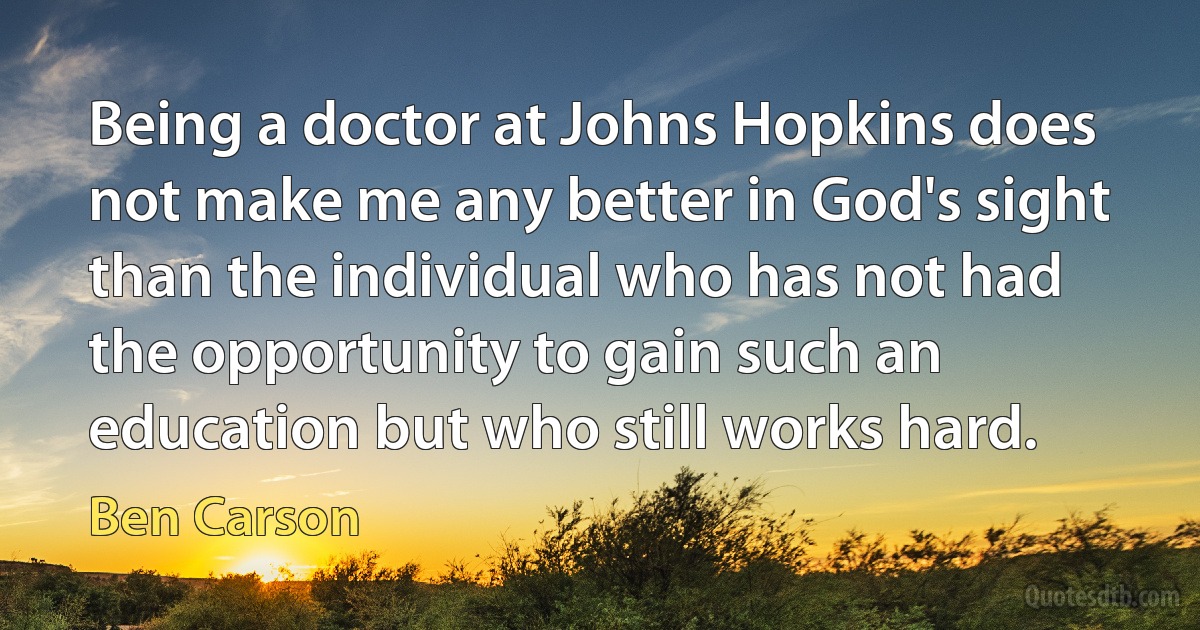 Being a doctor at Johns Hopkins does not make me any better in God's sight than the individual who has not had the opportunity to gain such an education but who still works hard. (Ben Carson)