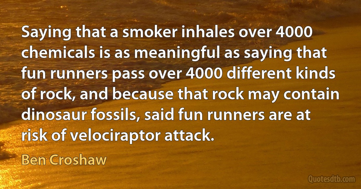 Saying that a smoker inhales over 4000 chemicals is as meaningful as saying that fun runners pass over 4000 different kinds of rock, and because that rock may contain dinosaur fossils, said fun runners are at risk of velociraptor attack. (Ben Croshaw)