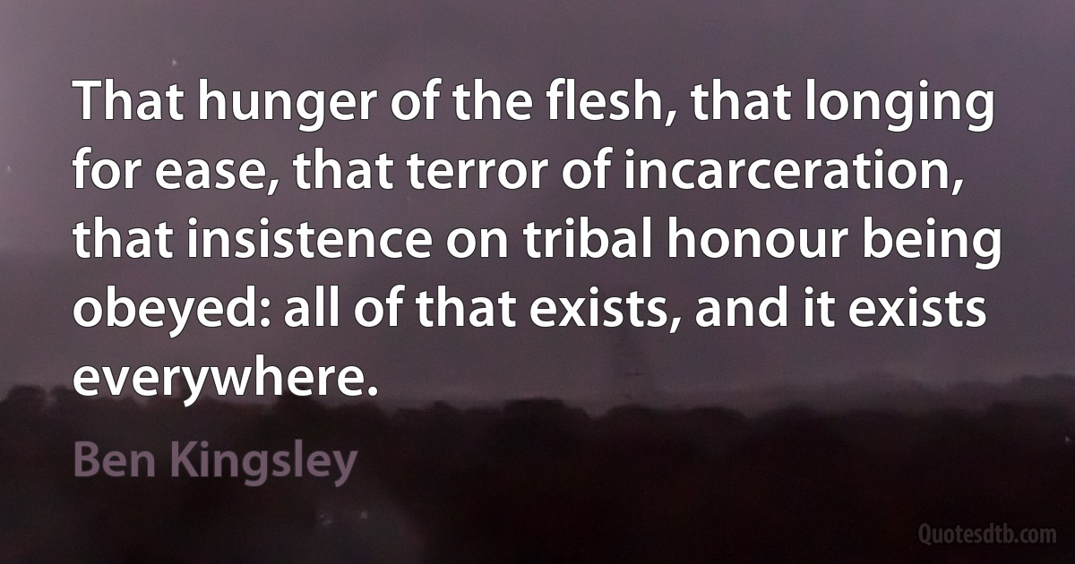 That hunger of the flesh, that longing for ease, that terror of incarceration, that insistence on tribal honour being obeyed: all of that exists, and it exists everywhere. (Ben Kingsley)