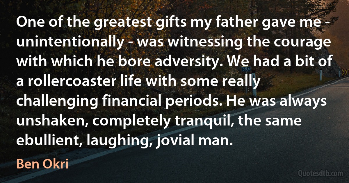 One of the greatest gifts my father gave me - unintentionally - was witnessing the courage with which he bore adversity. We had a bit of a rollercoaster life with some really challenging financial periods. He was always unshaken, completely tranquil, the same ebullient, laughing, jovial man. (Ben Okri)