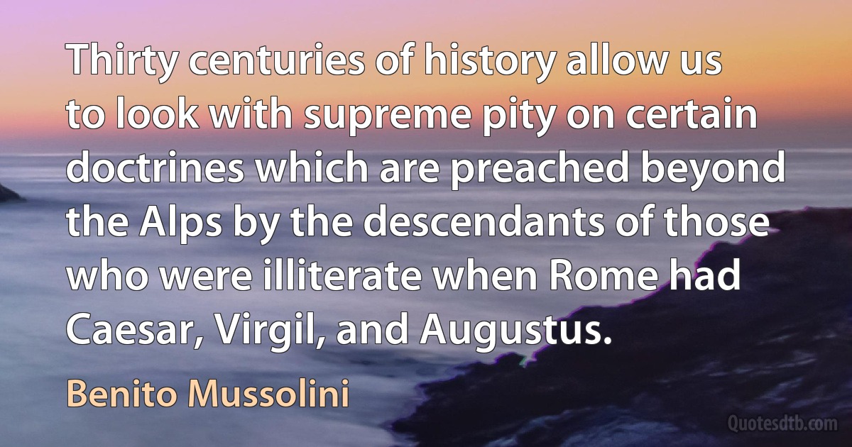 Thirty centuries of history allow us to look with supreme pity on certain doctrines which are preached beyond the Alps by the descendants of those who were illiterate when Rome had Caesar, Virgil, and Augustus. (Benito Mussolini)