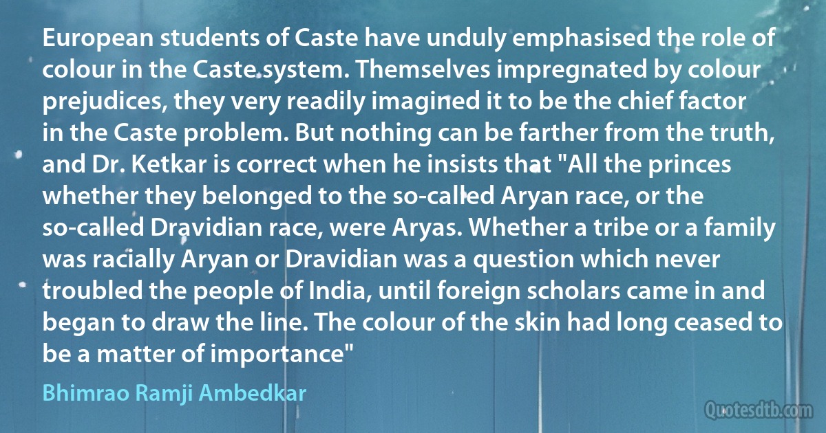 European students of Caste have unduly emphasised the role of colour in the Caste system. Themselves impregnated by colour prejudices, they very readily imagined it to be the chief factor in the Caste problem. But nothing can be farther from the truth, and Dr. Ketkar is correct when he insists that "All the princes whether they belonged to the so-called Aryan race, or the so-called Dravidian race, were Aryas. Whether a tribe or a family was racially Aryan or Dravidian was a question which never troubled the people of India, until foreign scholars came in and began to draw the line. The colour of the skin had long ceased to be a matter of importance" (Bhimrao Ramji Ambedkar)