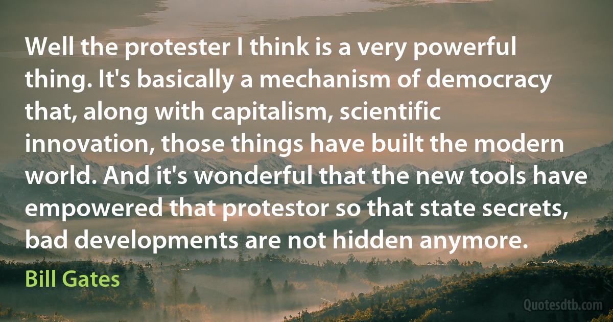 Well the protester I think is a very powerful thing. It's basically a mechanism of democracy that, along with capitalism, scientific innovation, those things have built the modern world. And it's wonderful that the new tools have empowered that protestor so that state secrets, bad developments are not hidden anymore. (Bill Gates)