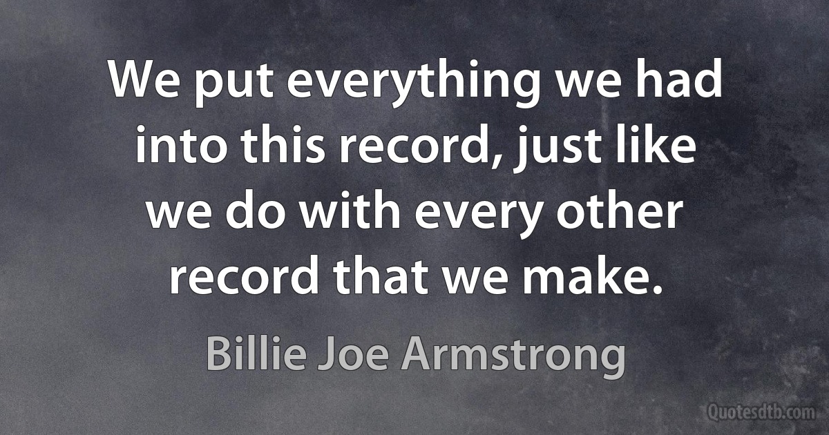 We put everything we had into this record, just like we do with every other record that we make. (Billie Joe Armstrong)