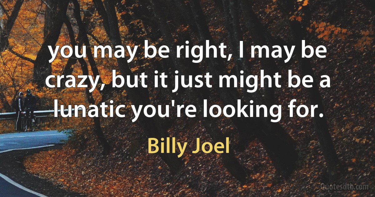 you may be right, I may be crazy, but it just might be a lunatic you're looking for. (Billy Joel)