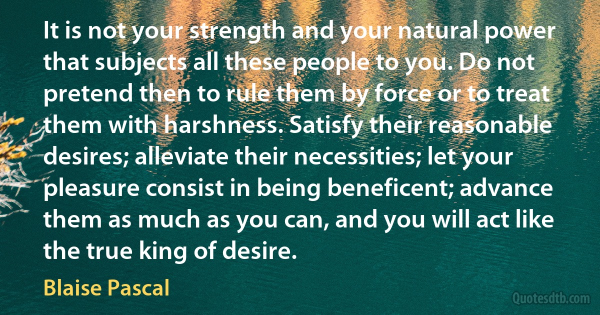 It is not your strength and your natural power that subjects all these people to you. Do not pretend then to rule them by force or to treat them with harshness. Satisfy their reasonable desires; alleviate their necessities; let your pleasure consist in being beneficent; advance them as much as you can, and you will act like the true king of desire. (Blaise Pascal)