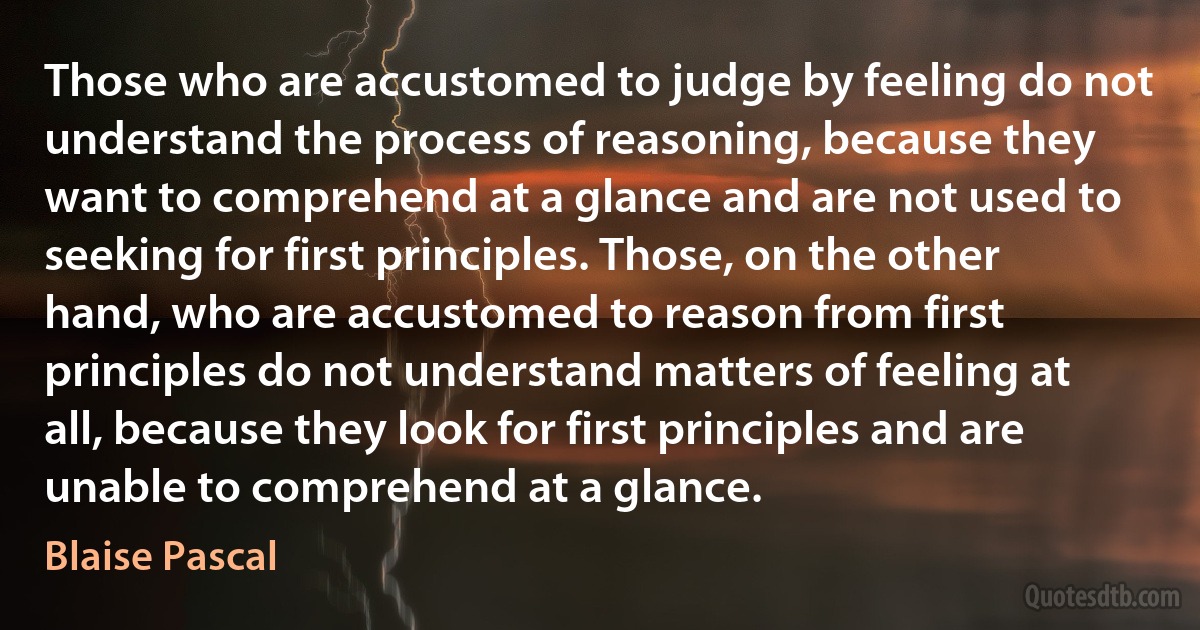 Those who are accustomed to judge by feeling do not understand the process of reasoning, because they want to comprehend at a glance and are not used to seeking for first principles. Those, on the other hand, who are accustomed to reason from first principles do not understand matters of feeling at all, because they look for first principles and are unable to comprehend at a glance. (Blaise Pascal)